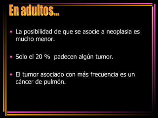 La posibilidad de que se asocie a neoplasia es mucho menor. Solo el 20 %  padecen algún tumor. El tumor asociado con más frecuencia es un cáncer de pulmón. En adultos... 