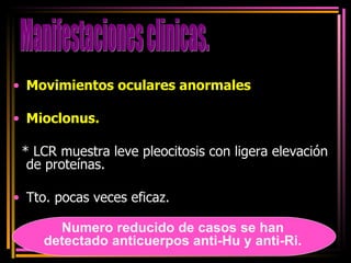 Movimientos oculares anormales  Mioclonus. * LCR muestra leve pleocitosis con ligera elevación de proteínas. Tto. pocas veces eficaz. Manifestaciones clinicas. Numero reducido de casos se han detectado anticuerpos anti-Hu y anti-Ri. 