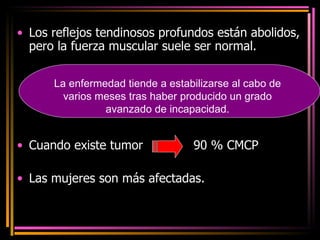 Los reflejos tendinosos profundos están abolidos, pero la fuerza muscular suele ser normal. Cuando existe tumor  90 % CMCP  Las mujeres son más afectadas. La enfermedad tiende a estabilizarse al cabo de varios meses tras haber producido un grado avanzado de incapacidad. 