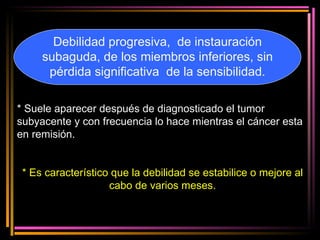 Debilidad progresiva,  de instauración subaguda, de los miembros inferiores, sin pérdida significativa  de la sensibilidad. * Suele aparecer después de diagnosticado el tumor subyacente y con frecuencia lo hace mientras el cáncer esta en remisión. * Es característico que la debilidad se estabilice o mejore al cabo de varios meses. 