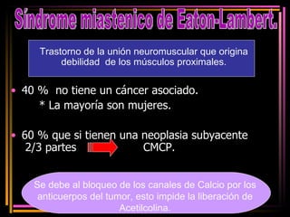 40 %  no tiene un cáncer asociado. * La mayoría son mujeres. 60 % que si tienen una neoplasia subyacente  2/3 partes  CMCP. Síndrome miastenico de Eaton-Lambert. Se debe al bloqueo de los canales de Calcio por los anticuerpos del tumor, esto impide la liberación de Acetilcolina. Trastorno de la unión neuromuscular que origina debilidad  de los músculos proximales. 