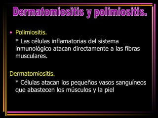 Polimiositis. * Las células inflamatorias del sistema inmunológico atacan directamente a las fibras musculares.  Dermatomiositis. * Células atacan los pequeños vasos sanguíneos que abastecen los músculos y la piel  Dermatomiositis y polimiositis. 
