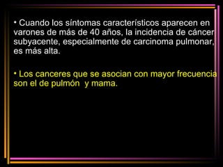 Cuando los síntomas característicos aparecen en varones de más de 40 años, la incidencia de cáncer subyacente, especialmente de carcinoma pulmonar, es más alta. Los canceres que se asocian con mayor frecuencia son el de pulmón  y mama. 