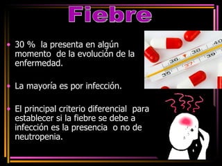 30 %  la presenta en algún momento  de la evolución de la enfermedad. La mayoría es por infección. El principal criterio diferencial  para establecer si la fiebre se debe a infección es la presencia  o no de neutropenia. Fiebre 