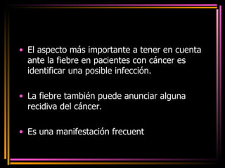 El aspecto más importante a tener en cuenta ante la fiebre en pacientes con cáncer es identificar una posible infección. La fiebre también puede anunciar alguna recidiva del cáncer. Es una manifestación frecuent e en pacientes con cáncer y suele ser secundaria a infección. 