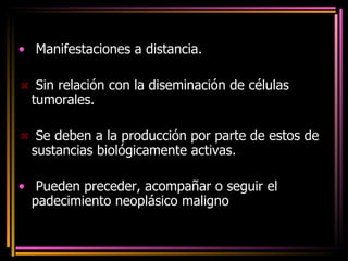 Manifestaciones a distancia. Sin relación con la diseminación de células tumorales. Se deben a la producción por parte de estos de sustancias biológicamente activas. Pueden preceder, acompañar o seguir el padecimiento neoplásico maligno .  