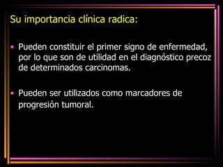 Su importancia clínica radica: Pueden constituir el primer signo de enfermedad, por lo que son de utilidad en el diagnóstico precoz de determinados carcinomas.  Pueden ser utilizados como marcadores de progresión tumoral.   