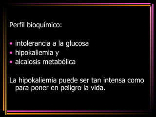 Perfil bioquímico:  intolerancia a la glucosa hipokaliemia y  alcalosis metabólica La hipokaliemia puede ser tan intensa como para poner en peligro la vida. 