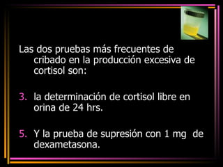 Las dos pruebas más frecuentes de cribado en la producción excesiva de cortisol son: la determinación de cortisol libre en orina de 24 hrs.  Y la prueba de supresión con 1 mg  de dexametasona.   