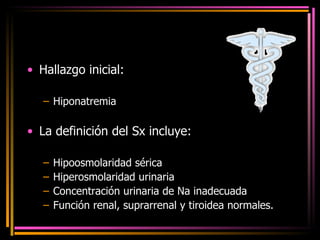 Hallazgo inicial:  Hiponatremia La definición del Sx incluye: Hipoosmolaridad sérica Hiperosmolaridad urinaria Concentración urinaria de Na inadecuada Función renal, suprarrenal y tiroidea normales. 