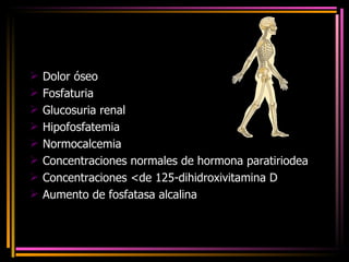 Dolor óseo  Fosfaturia Glucosuria renal Hipofosfatemia Normocalcemia Concentraciones normales de hormona paratiriodea Concentraciones <de 125-dihidroxivitamina D Aumento de fosfatasa alcalina 