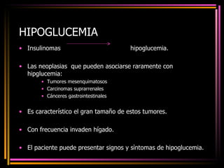 HIPOGLUCEMIA Insulinomas  hipoglucemia. Las neoplasias  que pueden asociarse raramente con hipglucemia: Tumores mesenquimatosos Carcinomas suprarrenales Cánceres gastrointestinales Es característico el gran tamaño de estos tumores. Con frecuencia invaden hígado. El paciente puede presentar signos y sìntomas de hipoglucemia. 