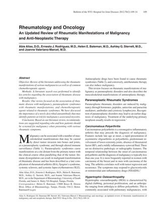 Bulletin of the NYU Hospital for Joint Diseases 2012;70(2):109-14 109 
Rheumatology and Oncology 
An Updated Review of Rheumatic Manifestations of Malignancy 
and Anti-Neoplastic Therapy 
Abie Alias, D.O., Ernesto J. Rodriguez, M.D., Helen E. Bateman, M.D., Ashley G. Sterrett, M.D., 
and Joanne Valeriano-Marcet, M.D. 
Abstract 
Objective: Review of the literature addressing the rheumatic 
manifestations of various malignancies as well as of common 
chemotherapeutic agents. 
Methods: A literature search was performed to identify 
key articles regarding the association of rheumatic disease 
with malignancy. 
Results: Our review focused on the association of rheu-matic 
disease with malignancy, paraneoplastic syndromes 
with rheumatic manifestations, and chemotherapeutic 
agents related to rheumatic syndromes. We have discussed 
the importance of a newly described autoantibody that may 
identify patients at risk for malignancy associated myositis. 
Conclusion: Based on our literature review, recommenda-tions 
are suggested regarding who and how patients should 
be screened for malignancy when presenting with various 
rheumatic symptoms. 
Malignancy can be associated with a number of mus-culoskeletal 
manifestations that may be caused 
by direct tumor invasion into bones and joints, 
as a paraneoplastic syndrome, and through altered immune 
surveillance (Table 1). Paraneoplastic syndromes cause 
manifestations at a site distant from the primary tumor with 
the clinical course often paralleling that of the tumor. Im-mune 
dysregulation can result in malignant transformation 
of rheumatic disease and has been described as a late com-plication 
of rheumatoid arthritis (RA), Sjogren’s syndrome, 
systemic sclerosis, and systemic lupus erythematosus (SLE). 
Antineoplastic drugs have been found to cause rheumatic 
syndromes (Table 2), and conversely, antirheumatic therapy 
can also induce malignancy. 
This review focuses on rheumatic manifestations of ma-lignancy 
as paraneoplastic disorders and also describes the 
musculoskeletal manifestations of antineoplastic therapy. 
Paraneoplastic Rheumatic Syndromes 
Paraneoplastic rheumatic disorders are induced by malig-nancy 
through hormones, peptides, autocrine and paracrine 
mediators, antibodies and cytotoxic lymphocytes. Recogni-tion 
of paraneoplastic disorders may lead to an earlier diag-nosis 
of malignancy. Treatment of the underlying primary 
neoplasm usually results in regression.1 
Carcinomatous Polyarthritis 
Carcinomatous polyarthritis is a seronegative inflammatory 
arthritis that may precede the diagnosis of malignancy. 
Features include late age at onset, a rapid presentation of 
asymmetric oligoarthritis or polyarthritis, predominant in-volvement 
of lower extremity joints, absence of rheumatoid 
factor (RF), and a mildly inflammatory synovial fluid. There 
are no distinctive pathologic or radiographic features. The 
temporal relationship between the onset of carcinomatous 
polyarthritis and the diagnosis of malignancy is typically less 
than one year. It is most frequently reported in women with 
carcinoma of the breast and in men with carcinoma of the 
lung. The arthritis correlates well with tumor regression and 
recurrence. The symptoms may respond to glucocorticoids 
or nonsteroidal anti-inflammatory drugs (NSAIDS).2 
Hypertrophic Osteoarthropathy 
Hypertrophic osteoarthropathy (HOA) is characterized by 
digital clubbing, periosteal proliferation, and an arthropa-thy 
ranging from arthralgia to diffuse polyarthritis. This is 
commonly associated with pulmonary malignancies, with 
Abie Alias, D.O., Ernesto J. Rodriguez, M.D., Helen E. Bateman, 
M.D., Ashley G. Sterrett, M.D., and Joanne Valeriano-Marcet, 
M.D., are in the Department of Rheumatology, University of South 
Florida, and James A. Haley VA Hospital, Tampa, Florida. 
Correspondence: Helen E. Bateman, 13000 Bruce B. Downs 
Blvd, Office of Rheumatology, Tampa, Florida 33612; Helen. 
Bateman@va.gov. 
Alias A, Rodriguez EJ, Bateman HE Sterrett AG, Valeriano-Marcet J. Rheumatology and oncology: an updated review of rheumatic manifestations of 
malignancy and anti-neoplastic therapy. Bull NYU Hosp Jt Dis. 2012;70(2):109-14. 
 