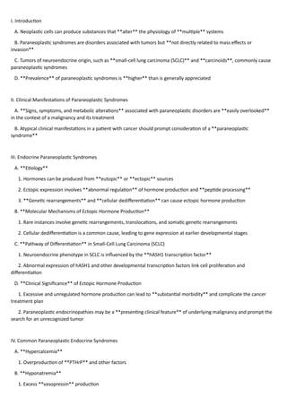 I. Introduction
A. Neoplastic cells can produce substances that **alter** the physiology of **multiple** systems
B. Paraneoplastic syndromes are disorders associated with tumors but **not directly related to mass effects or
invasion**
C. Tumors of neuroendocrine origin, such as **small-cell lung carcinoma (SCLC)** and **carcinoids**, commonly cause
paraneoplastic syndromes
D. **Prevalence** of paraneoplastic syndromes is **higher** than is generally appreciated
II. Clinical Manifestations of Paraneoplastic Syndromes
A. **Signs, symptoms, and metabolic alterations** associated with paraneoplastic disorders are **easily overlooked**
in the context of a malignancy and its treatment
B. Atypical clinical manifestations in a patient with cancer should prompt consideration of a **paraneoplastic
syndrome**
III. Endocrine Paraneoplastic Syndromes
A. **Etiology**
1. Hormones can be produced from **eutopic** or **ectopic** sources
2. Ectopic expression involves **abnormal regulation** of hormone production and **peptide processing**
3. **Genetic rearrangements** and **cellular dedifferentiation** can cause ectopic hormone production
B. **Molecular Mechanisms of Ectopic Hormone Production**
1. Rare instances involve genetic rearrangements, translocations, and somatic genetic rearrangements
2. Cellular dedifferentiation is a common cause, leading to gene expression at earlier developmental stages
C. **Pathway of Differentiation** in Small-Cell Lung Carcinoma (SCLC)
1. Neuroendocrine phenotype in SCLC is influenced by the **hASH1 transcription factor**
2. Abnormal expression of hASH1 and other developmental transcription factors link cell proliferation and
differentiation
D. **Clinical Significance** of Ectopic Hormone Production
1. Excessive and unregulated hormone production can lead to **substantial morbidity** and complicate the cancer
treatment plan
2. Paraneoplastic endocrinopathies may be a **presenting clinical feature** of underlying malignancy and prompt the
search for an unrecognized tumor
IV. Common Paraneoplastic Endocrine Syndromes
A. **Hypercalcemia**
1. Overproduction of **PTHrP** and other factors
B. **Hyponatremia**
1. Excess **vasopressin** production
 