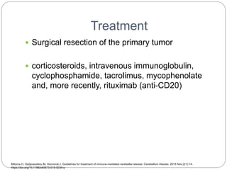 Treatment
 Surgical resection of the primary tumor
 corticosteroids, intravenous immunoglobulin,
cyclophosphamide, tacrolimus, mycophenolate
and, more recently, rituximab (anti-CD20)
Mitoma H, Hadjivassiliou M, Honnorat J. Guidelines for treatment of immune-mediated cerebellar ataxias. Cerebellum Ataxias. 2015 Nov;2(1):14.
https://doi.org/10.1186/s40673-015-0034-y
 