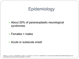 Epidemiology
 About 20% of paraneoplastic neurological
syndromes
 Females > males
 Acute or subacute onset
Pedroso, J. L., Vale, T. C., Braga-Neto, P., Dutra, L. A., França, M. C., Teive, H. A., & Barsottini, O. G. (2019). Acute cerebellar ataxia: differential diagnosis and
clinical approach. Arquivos de neuro-psiquiatria, 77, 184-193.
 