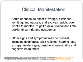 Clinical Manifestation
 Acute or subacute onset of vertigo, dizziness,
vomiting, and nausea, and evolves rapidly, over
weeks to months, to gait ataxia, truncal and limb
ataxia, dysarthria and nystagmus
 Other signs and symptoms may be present,
including dysphagia, brisk reflexes, hearing loss,
extrapyramidal signs, peripheral neuropathy and
cognitive impairment
Kuwabara S. [Pathophysiology of ataxia in Fisher syndrome]. Brain Nerve. 2016 Dec;68(12):1411-4. Japanese. https://doi.org/10.11477/mf.1416200610
Vernino S. Paraneoplastic cerebellar degeneration. Handb Clin Neurol. 2012;103:215-23. https://doi.org/10.1016/B978-0-444-51892-7.00013-9
Leypoldt F, Wandinger KP. Paraneoplastic neurological syndromes. Clin Exp Immunol. 2014 Mar;175(3):336-48. https://doi.org/10.1111/cei.12185
 