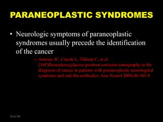 PARANEOPLASTIC SYNDROMES
• Neurologic symptoms of paraneoplastic
syndromes usually precede the identification
of the cancer
– Antoine JC, Cinotti L, Tilikete C, et al.
[18F]fluorodeoxyglucose positron emission tomography in the
diagnosis of cancer in patients with paraneoplastic neurological
syndrome and anti-Hu antibodies. Ann Neurol 2000;48:105-8

10:41 PM

 