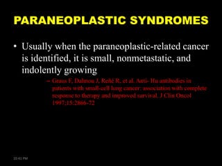 PARANEOPLASTIC SYNDROMES
• Usually when the paraneoplastic-related cancer
is identified, it is small, nonmetastatic, and
indolently growing
– Graus F, Dalmou J, Reñé R, et al. Anti- Hu antibodies in
patients with small-cell lung cancer: association with complete
response to therapy and improved survival. J Clin Oncol
1997;15:2866-72

10:41 PM

 