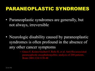 PARANEOPLASTIC SYNDROMES
• Paraneoplastic syndromes are generally, but
not always, irreversible
• Neurologic disability caused by paraneoplastic
syndromes is often profound in the absence of
any other cancer symptoms
– Graus F, Keime-Guibert F, Reñe R, et al. Anti-Hu-associated
paraneoplastic encephalomyelitis: analysis of 200 patients.
Brain 2001;124:1138-48

10:41 PM

 