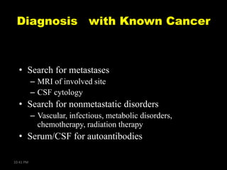 Diagnosis with Known Cancer

• Search for metastases
– MRI of involved site
– CSF cytology

• Search for nonmetastatic disorders
– Vascular, infectious, metabolic disorders,
chemotherapy, radiation therapy

• Serum/CSF for autoantibodies
10:41 PM

 