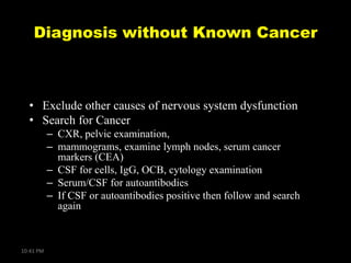 Diagnosis without Known Cancer

• Exclude other causes of nervous system dysfunction
• Search for Cancer
– CXR, pelvic examination,
– mammograms, examine lymph nodes, serum cancer
markers (CEA)
– CSF for cells, IgG, OCB, cytology examination
– Serum/CSF for autoantibodies
– If CSF or autoantibodies positive then follow and search
again

10:41 PM

 
