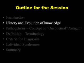 Outline for the Session
•
•
•
•
•
•
•

Introduction
History and Evolution of knowledge
Pathogenesis – Concept of ―Onconeural‖ Antigen
Definition – Terminology
Criteria for Diagnosis
Individual Syndromes
Summary

 