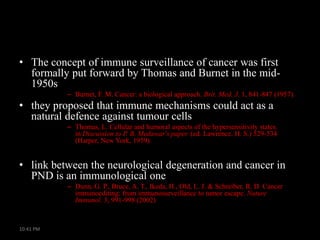 • The concept of immune surveillance of cancer was first
formally put forward by Thomas and Burnet in the mid1950s
– Burnet, F. M. Cancer: a biological approach. Brit. Med. J. 1, 841-847 (1957).

• they proposed that immune mechanisms could act as a
natural defence against tumour cells
– Thomas, L. Cellular and humoral aspects of the hypersensitivity states.
in Discussion to P. B. Medawar's paper. (ed. Lawrence, H. S.) 529-534
(Harper, New York, 1959).

• link between the neurological degeneration and cancer in
PND is an immunological one
– Dunn, G. P., Bruce, A. T., Ikeda, H., Old, L. J. & Schreiber, R. D. Cancer
immunoediting: from immunosurveillance to tumor escape. Nature
Immunol. 3, 991-998 (2002)

10:41 PM

 