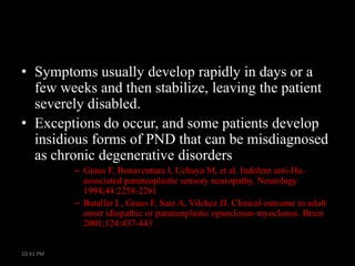 • Symptoms usually develop rapidly in days or a
few weeks and then stabilize, leaving the patient
severely disabled.
• Exceptions do occur, and some patients develop
insidious forms of PND that can be misdiagnosed
as chronic degenerative disorders
– Graus F, Bonaventura I, Uchuya M, et al. Indolent anti-Huassociated paraneoplastic sensory neuropathy. Neurology
1994;44:2258-2261
– Bataller L, Graus F, Saiz A, Vilchez JJ. Clinical outcome in adult
onset idiopathic or paraneoplastic opsoclonus-myoclonus. Brain
2001;124:437-443
10:41 PM

 