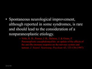 • Spontaneous neurological improvement,
although reported in some syndromes, is rare
and should lead to the consideration of a
nonparaneoplastic etiology.
– Voltz, R. D., Posner, J. B., Dalmau, J. & Graus, F.
Paraneoplastic encephalomyelitis: an update of the effects of
the anti-Hu immune response on the nervous system and
tumour. J. Neurol. Neurosurg. Psychiatr. 63, 133-136 (1997)

10:41 PM

 