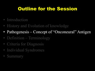 Outline for the Session
•
•
•
•
•
•
•

Introduction
History and Evolution of knowledge
Pathogenesis – Concept of ―Onconeural‖ Antigen
Definition – Terminology
Criteria for Diagnosis
Individual Syndromes
Summary

 