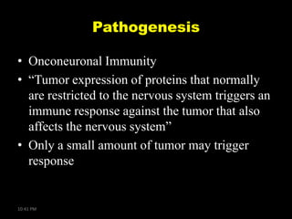 Pathogenesis
• Onconeuronal Immunity
• ―Tumor expression of proteins that normally
are restricted to the nervous system triggers an
immune response against the tumor that also
affects the nervous system‖
• Only a small amount of tumor may trigger
response

10:41 PM

 