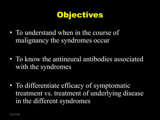 Objectives
• To understand when in the course of
malignancy the syndromes occur
• To know the antineural antibodies associated
with the syndromes
• To differentiate efficacy of symptomatic
treatment vs. treatment of underlying disease
in the different syndromes
10:41 PM

 