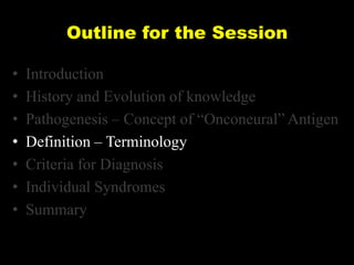 Outline for the Session
•
•
•
•
•
•
•

Introduction
History and Evolution of knowledge
Pathogenesis – Concept of ―Onconeural‖ Antigen
Definition – Terminology
Criteria for Diagnosis
Individual Syndromes
Summary

 