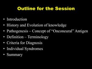 Outline for the Session
•
•
•
•
•
•
•

Introduction
History and Evolution of knowledge
Pathogenesis – Concept of ―Onconeural‖ Antigen
Definition – Terminology
Criteria for Diagnosis
Individual Syndromes
Summary

 