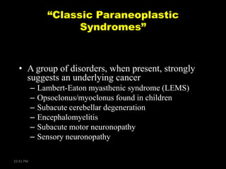 “Classic Paraneoplastic
Syndromes”

• A group of disorders, when present, strongly
suggests an underlying cancer
–
–
–
–
–
–
10:41 PM

Lambert-Eaton myasthenic syndrome (LEMS)
Opsoclonus/myoclonus found in children
Subacute cerebellar degeneration
Encephalomyelitis
Subacute motor neuronopathy
Sensory neuronopathy

 