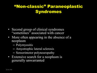 “Non-classic” Paraneoplastic
Syndromes

• Second group of clinical syndromes
―sometimes‖ associated with cancer
• More often appearing in the absence of a
neoplasm
– Polymyositis
– Amyotrophic lateral sclerosis
– Sensorimotor polyneuropathy

• Extensive search for a neoplasm is
generally unwarranted
10:41 PM

 
