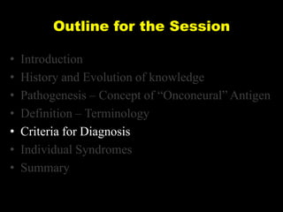 Outline for the Session
•
•
•
•
•
•
•

Introduction
History and Evolution of knowledge
Pathogenesis – Concept of ―Onconeural‖ Antigen
Definition – Terminology
Criteria for Diagnosis
Individual Syndromes
Summary

 