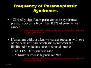 Frequency of Paraneoplastic
Syndromes
• ―Clinically significant paraneoplastic syndromes
probably occur in fewer than 0.1% of patients with
cancer‖
– Robert B. Darnell, M.D., Ph.D., and Jerome B. Posner, M.D, N Engl J
Med 2003;349:1543-54.

• If a patient without a known cancer presents with one
of the ―classic‖ paraneoplastic syndromes the
likelihood he/she has cancer is considerable
– i.e., LEMS 60% paraneoplastic
– Subacute cerebellar degeneration 50%
– Robert B. Darnell, M.D., Ph.D., and Jerome B. Posner, M.D, N Engl J
Med 2003;349:1543-54.
10:41 PM

 