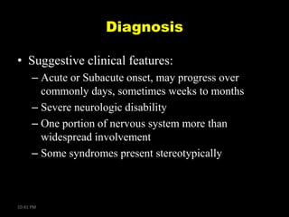 Diagnosis
• Suggestive clinical features:
– Acute or Subacute onset, may progress over
commonly days, sometimes weeks to months
– Severe neurologic disability
– One portion of nervous system more than
widespread involvement
– Some syndromes present stereotypically

10:41 PM

 