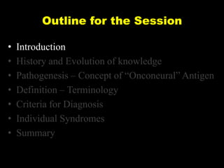 Outline for the Session
•
•
•
•
•
•
•

Introduction
History and Evolution of knowledge
Pathogenesis – Concept of ―Onconeural‖ Antigen
Definition – Terminology
Criteria for Diagnosis
Individual Syndromes
Summary

 