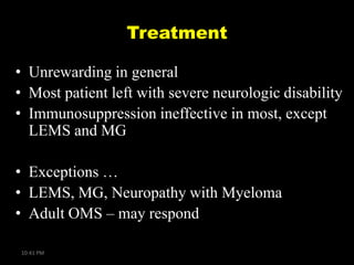 Treatment
• Unrewarding in general
• Most patient left with severe neurologic disability
• Immunosuppression ineffective in most, except
LEMS and MG
• Exceptions …
• LEMS, MG, Neuropathy with Myeloma
• Adult OMS – may respond
10:41 PM

 