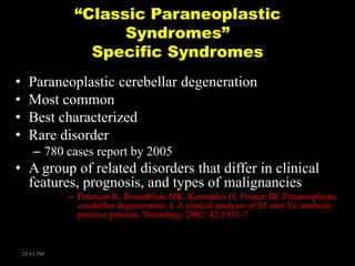 “Classic Paraneoplastic
Syndromes”
Specific Syndromes
•
•
•
•

Paraneoplastic cerebellar degeneration
Most common
Best characterized
Rare disorder
– 780 cases report by 2005

• A group of related disorders that differ in clinical
features, prognosis, and types of malignancies
– Peterson K, Rosenblum MK, Kotanides H, Posner JB. Paraneoplastic
cerebellar degeneration. I. A clinical analysis of 55 anti-Yo antibody
positive patients. Neurology 2002; 42:1931-7

10:41 PM

 