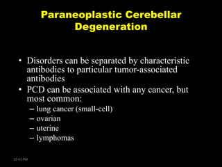 Paraneoplastic Cerebellar
Degeneration
• Disorders can be separated by characteristic
antibodies to particular tumor-associated
antibodies
• PCD can be associated with any cancer, but
most common:
–
–
–
–
10:41 PM

lung cancer (small-cell)
ovarian
uterine
lymphomas

 