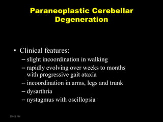 Paraneoplastic Cerebellar
Degeneration

• Clinical features:
– slight incoordination in walking
– rapidly evolving over weeks to months
with progressive gait ataxia
– incoordination in arms, legs and trunk
– dysarthria
– nystagmus with oscillopsia
10:41 PM

 