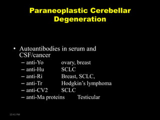 Paraneoplastic Cerebellar
Degeneration

• Autoantibodies in serum and
CSF/cancer
–
–
–
–
–
–
10:41 PM

anti-Yo
ovary, breast
anti-Hu
SCLC
anti-Ri
Breast, SCLC,
anti-Tr
Hodgkin’s lymphoma
anti-CV2
SCLC
anti-Ma proteins
Testicular

 