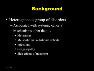 Background
• Heterogeneous group of disorders
– Associated with systemic cancers
– Mechanisms other than…
•
•
•
•
•

10:41 PM

Metastases
Metabolic and nutritional deficits
Infections
Coagulopathy
Side effects of treatment

 