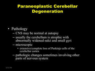 Paraneoplastic Cerebellar
Degeneration

• Pathology
– CNS may be normal at autopsy
– usually the cerebellum is atrophic with
abnormally widened sulci and small gyri
– microscopic
• extensive/complete loss of Purkinje cells of the
cerebellar cortex

– pathologic changes sometimes involving other
parts of nervous system
10:41 PM

 