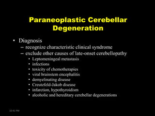 Paraneoplastic Cerebellar
Degeneration
• Diagnosis
– recognize characteristic clinical syndrome
– exclude other causes of late-onset cerebellopathy
•
•
•
•
•
•
•
•

10:41 PM

Leptomeningeal metastasis
infections
toxicity of chemotherapies
viral brainstem encephalitis
demyelinating disease
Creutzfeld-Jakob disease
infarction, hypothyroidism
alcoholic and hereditary cerebellar degenerations

 