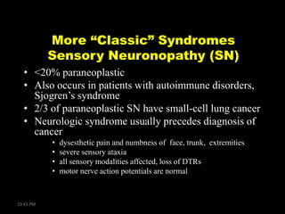More “Classic” Syndromes
Sensory Neuronopathy (SN)
• <20% paraneoplastic
• Also occurs in patients with autoimmune disorders,
Sjogren’s syndrome
• 2/3 of paraneoplastic SN have small-cell lung cancer
• Neurologic syndrome usually precedes diagnosis of
cancer
•
•
•
•

10:41 PM

dysesthetic pain and numbness of face, trunk, extremities
severe sensory ataxia
all sensory modalities affected, loss of DTRs
motor nerve action potentials are normal

 